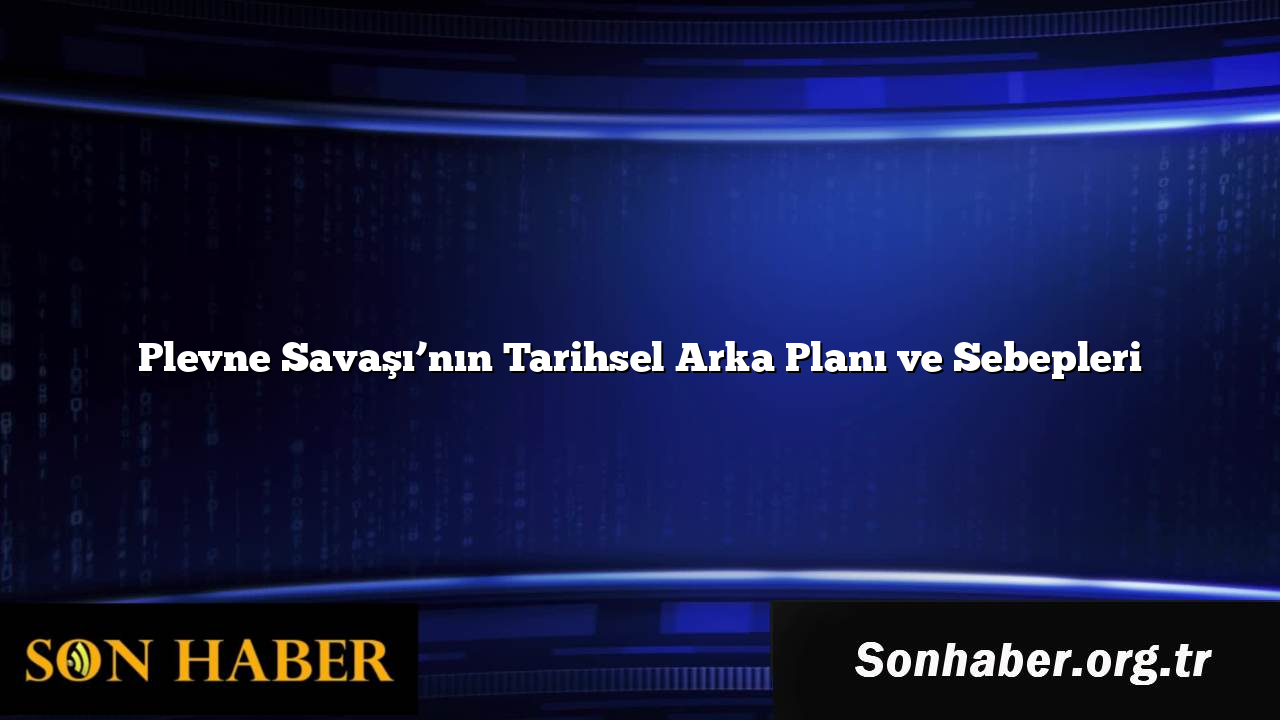 Plevne Savaşı’nın Tarihsel Arka Planı ve Sebepleri