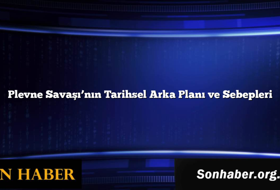 Plevne Savaşı’nın Tarihsel Arka Planı ve Sebepleri