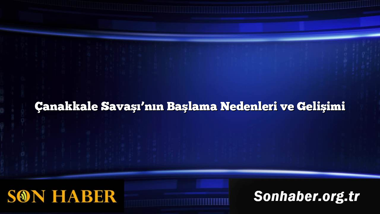 Çanakkale Savaşı’nın Başlama Nedenleri ve Gelişimi